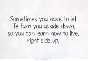 ... upside down, so you can learn how to live, right side up Picture Quote
