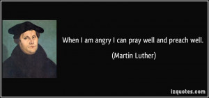 When I am angry I can pray well and preach well. - Martin Luther