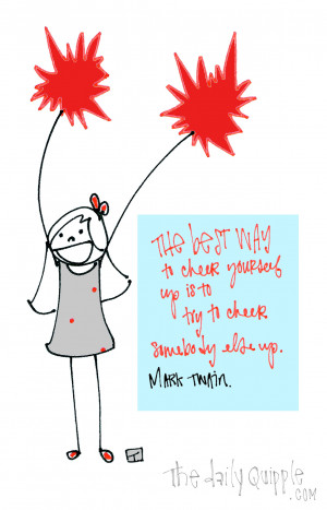 The best way to cheer yourself up is to try to cheer somebody else up ...