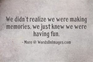 We didnot realize we were making memories, we just knew we were having ...