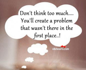 Don’t Think Too Much… You’ll Create A Problem That….
