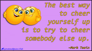 The best way to cheer yourself up is to try to cheer somebody else up ...