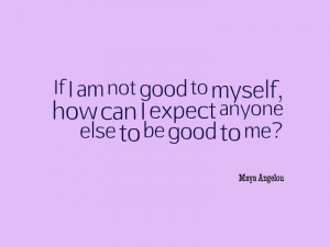 ... , how can I expect anyone else to be good to me?” – Maya Angelou