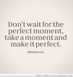 Don't wait for the perfect moment, take a moment and make it perfect.