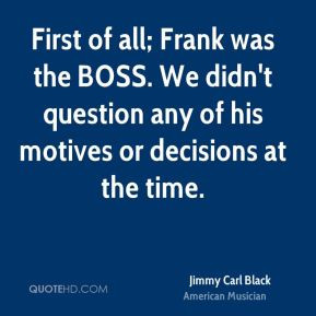 First of all; Frank was the BOSS. We didn't question any of his ...