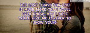 ... than youll ever know.. But I hope youll give me FOREVER to show you