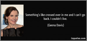 ... crossed over in me and I can't go back. I couldn't live. - Geena Davis