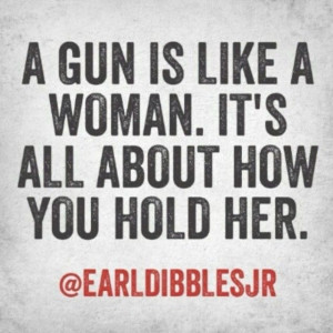 gun is like a woman. It's all about how you hold her. Earl Dibbles ...