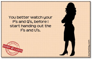 ... watch your p s and q s before i start handing out the f s and u s