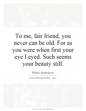 To me, fair friend, you never can be old. For as you were when first ...