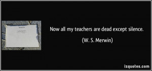 Now all my teachers are dead except silence. - W. S. Merwin