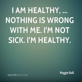 ... am healthy, ... Nothing is wrong with me. I'm not sick. I'm healthy