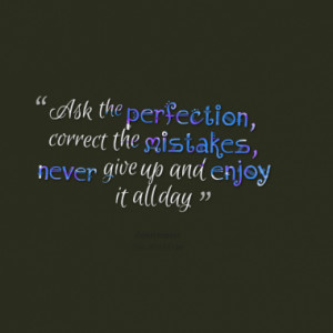 Ask the perfection, correct the mistakes, never give up and enjoy it ...