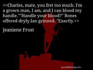 Charles, mate, you fret too much. I’m a grown man, I am, and I can ...