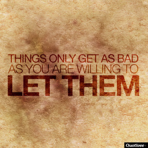 Things Only Get As Bad As You Are Willing To Let Them