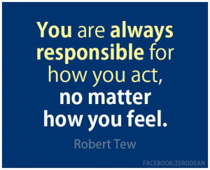 You are always responsible for how you act, no matter how you feel ...
