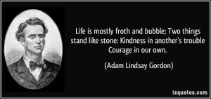 Life is mostly froth and bubble; Two things stand like stone: Kindness ...