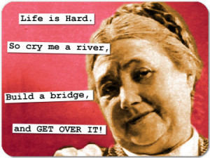 Life is Hard.So cry me a river,Build a bridge,and GET OVER IT!