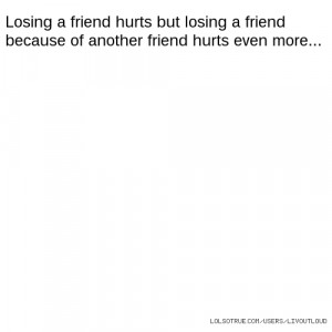 Losing a friend hurts but losing a friend because of another friend ...
