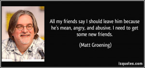 ... , angry, and abusive. I need to get some new friends. - Matt Groening