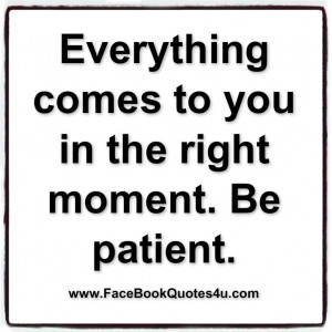 Everything comes to you in the right moment. Be patient.