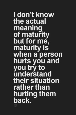 ... me, maturity is when a person hurts you and you try to understand
