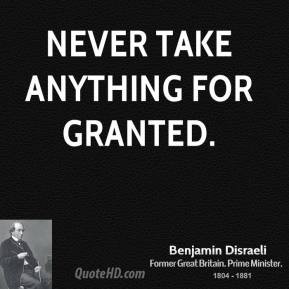 Benjamin Disraeli - Never take anything for granted.