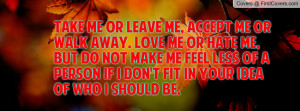 Take me or leave me, accept me or walk away. Love me or hate me, but ...