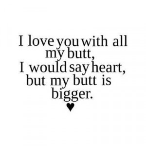 love you with my butt, I would say heart, but my butt is bigger