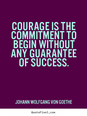 Courage Is The Commitment To Begin Without Any Guarantee Of Success ...