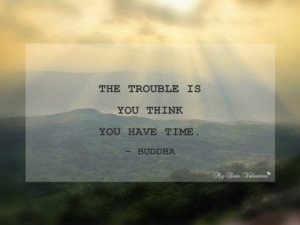 The trouble is you think you have time. ~ Buddha