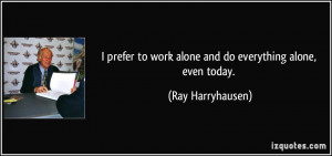 prefer to work alone and do everything alone, even today. - Ray ...