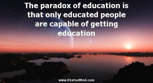 The paradox of education is that only educated people are capable of ...