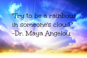 Try to be a rainbow in someone’s cloud.” – Dr. Maya Angelou