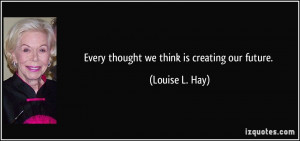 Every thought we think is creating our future. - Louise L. Hay