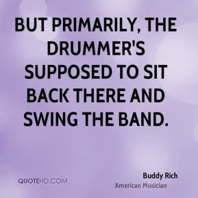 ... drummer's supposed to sit back there and swing the band. - Buddy Rich