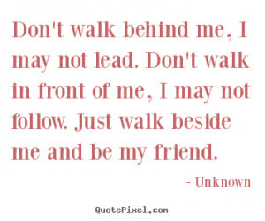 Don't walk behind me, I may not lead. Don't walk in front of me, I may ...
