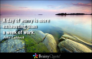 day of worry is more exhausting than a week of work. - John Lubbock