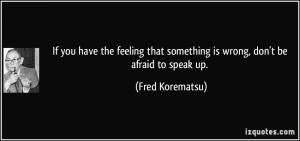 ... that something is wrong, don't be afraid to speak up. - Fred Korematsu