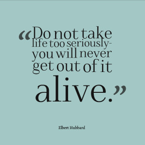 Do not take life too seriously- you will never get out of it alive ...
