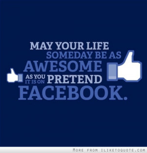 May your life someday be as awesome as you pretend it is on Facebook.