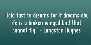 Hold fast to dreams, For if dreams die, Life is a broken-winged bird ...