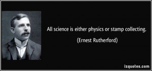 All science is either physics or stamp collecting. - Ernest Rutherford