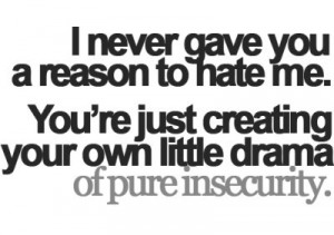 ... me. You’re just creating your own little drama of pure insecurity