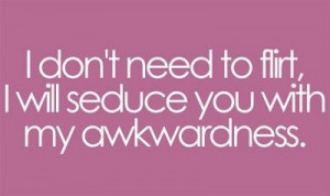 don’t need to flirt, I will seduce you with my awkwardness