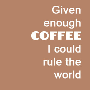 Given Coffee Enough I Could Rule The World.