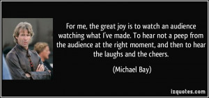 ... moment, and then to hear the laughs and the cheers. - Michael Bay