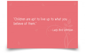 ... apt to live up to what you believe of them.” –Lady Bird Johnson