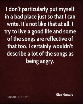don't particularly put myself in a bad place just so that I can write ...
