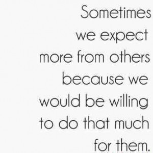 Sometime we expect more from other because we would be willing to do ...
